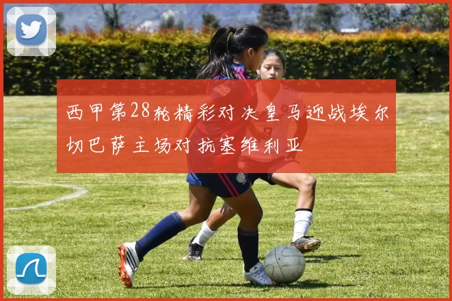 西甲第28轮精彩对决皇马迎战埃尔切巴萨主场对抗塞维利亚
