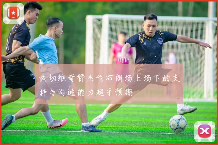 武切维奇赞杰伦布朗场上场下的支持与沟通能力超乎预期