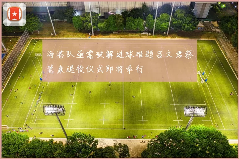 海港队亟需破解进球难题吕文君蔡慧康退役仪式即将举行
