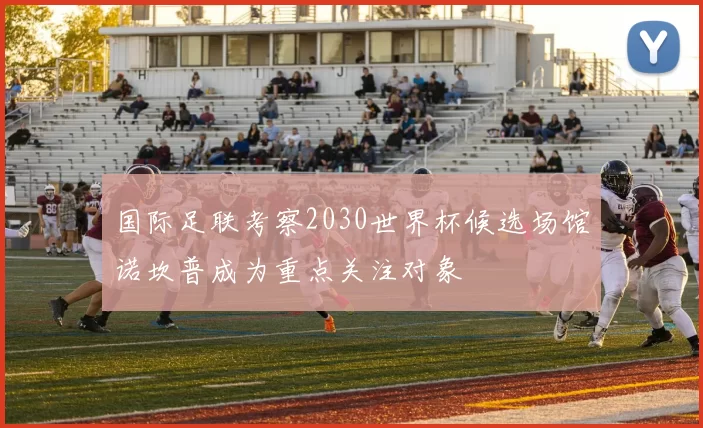 国际足联考察2030世界杯候选场馆诺坎普成为重点关注对象