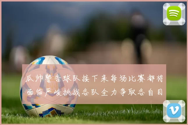 瓜帅警告球队接下来每场比赛都将面临严峻挑战各队全力争取各自目标