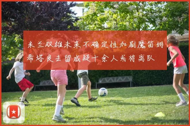 米兰双雄未来不确定性加剧魔笛姆希塔良去留成疑十余人或将离队