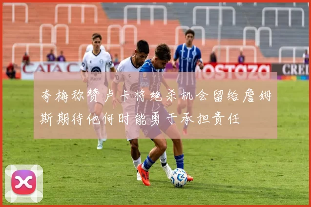 夸梅称赞卢卡将绝杀机会留给詹姆斯期待他何时能勇于承担责任