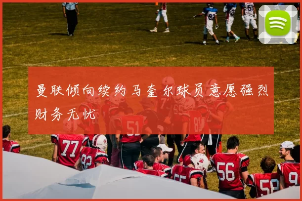 曼联倾向续约马奎尔球员意愿强烈财务无忧
