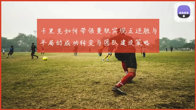 卡里克如何带领曼联实现五连胜与平局的成功转变与团队建设策略