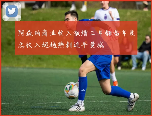 阿森纳商业收入激增三年翻番年度总收入超越热刺追平曼城
