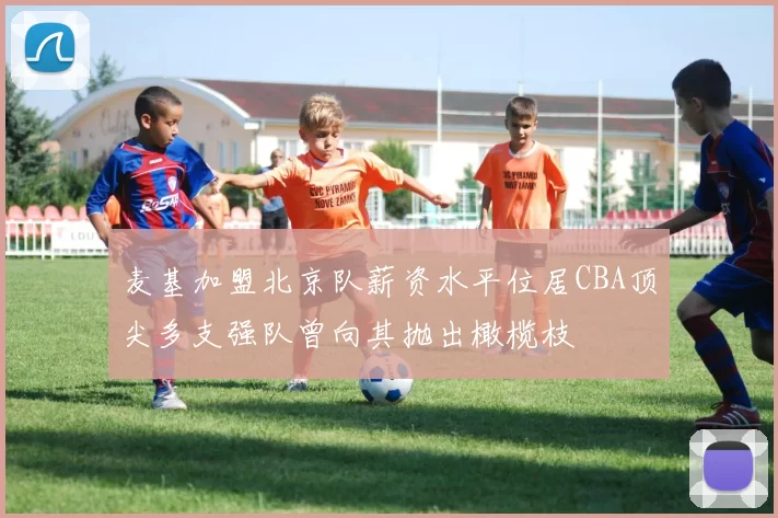 麦基加盟北京队薪资水平位居CBA顶尖多支强队曾向其抛出橄榄枝