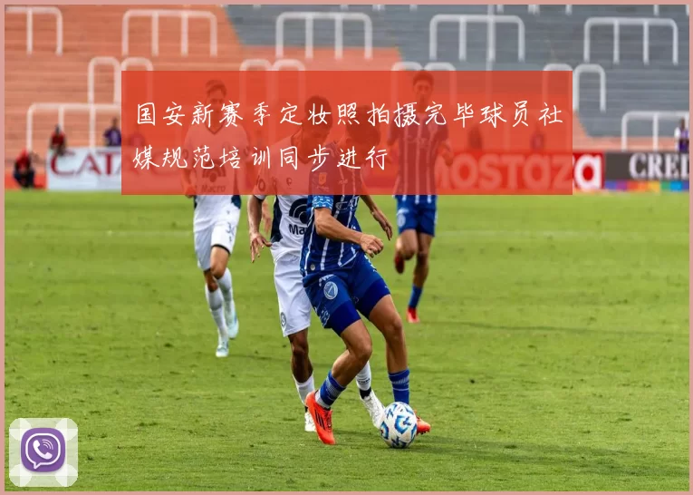 国安新赛季定妆照拍摄完毕球员社媒规范培训同步进行