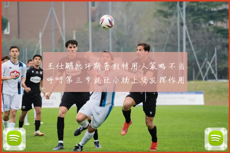 王仕鹏批评斯普利特用人策略不当呼吁第三节就让小杨上场发挥作用