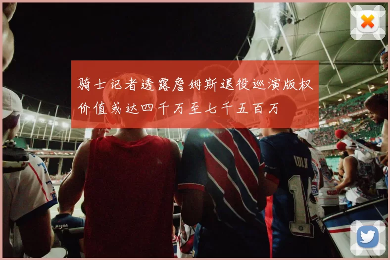 骑士记者透露詹姆斯退役巡演版权价值或达四千万至七千五百万