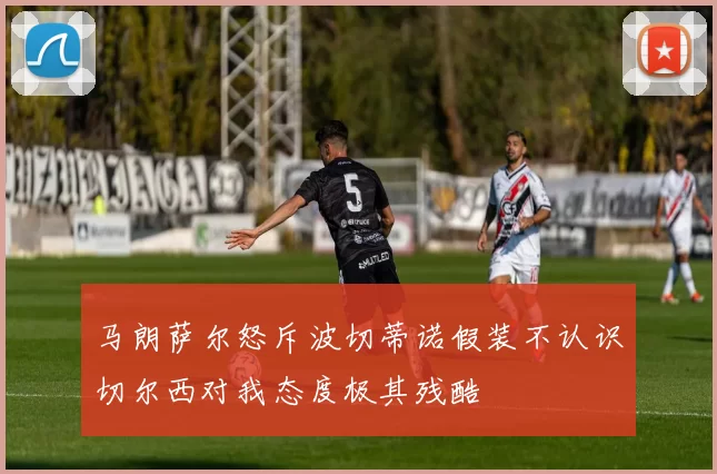 马朗萨尔怒斥波切蒂诺假装不认识切尔西对我态度极其残酷