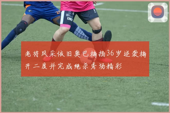 老将风采依旧奥巴梅扬36岁逆袭梅开二度并完成绝杀秀场精彩