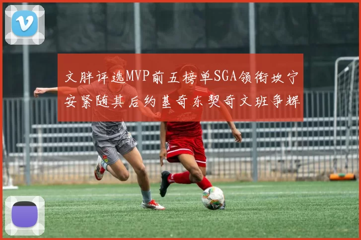 文胖评选MVP前五榜单SGA领衔坎宁安紧随其后约基奇东契奇文班争辉
