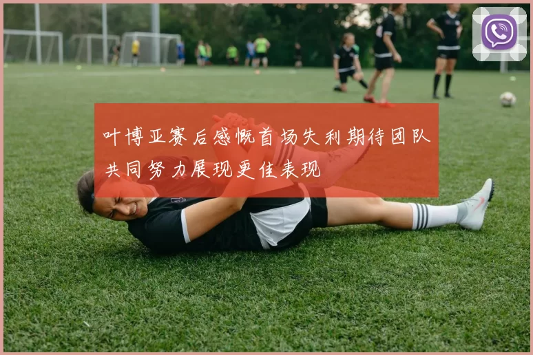 叶博亚赛后感慨首场失利期待团队共同努力展现更佳表现