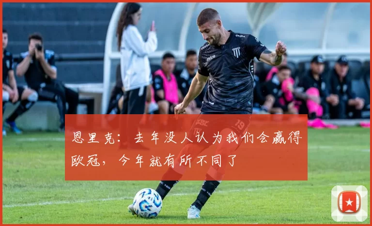 恩里克：去年没人认为我们会赢得欧冠，今年就有所不同了