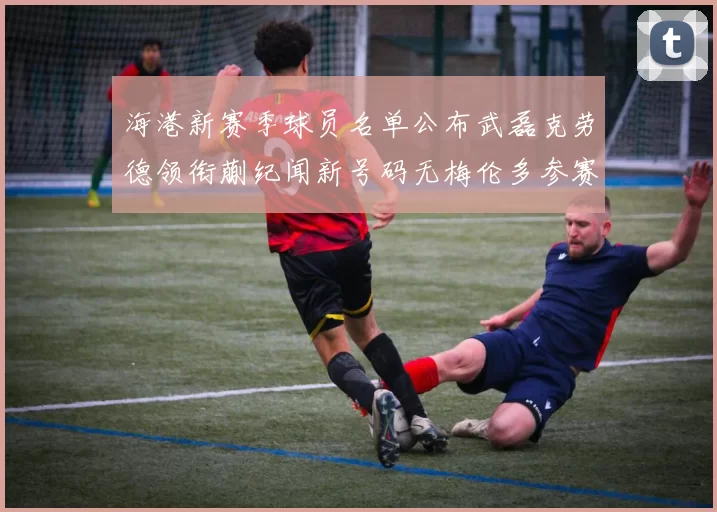 海港新赛季球员名单公布武磊克劳德领衔蒯纪闻新号码无梅伦多参赛
