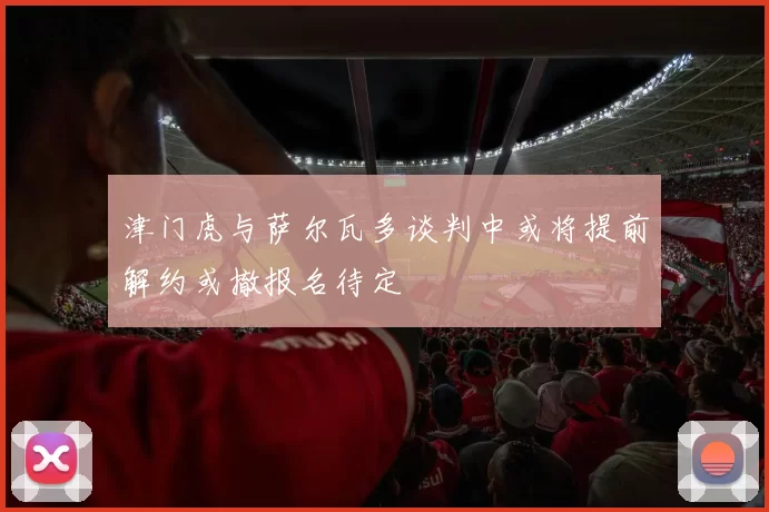 津门虎与萨尔瓦多谈判中或将提前解约或撤报名待定