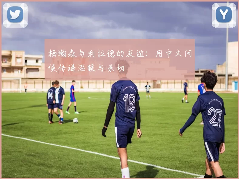 杨瀚森与利拉德的友谊：用中文问候传递温暖与亲切