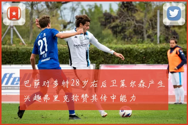 巴萨对多特28岁右后卫莱尔森产生兴趣弗里克称赞其传中能力