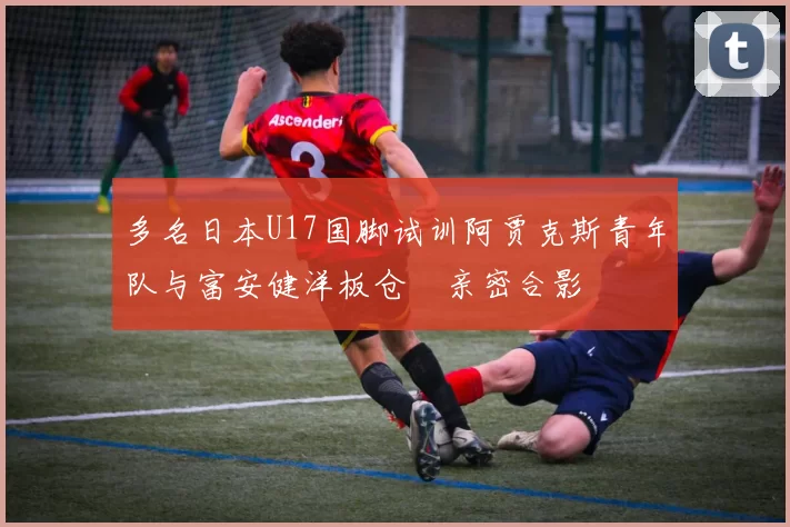 多名日本U17国脚试训阿贾克斯青年队与富安健洋板仓滉亲密合影