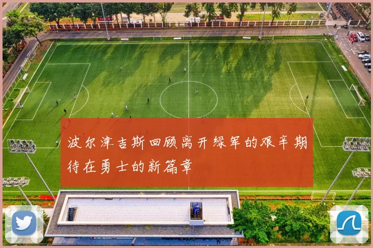 波尔津吉斯回顾离开绿军的艰辛期待在勇士的新篇章