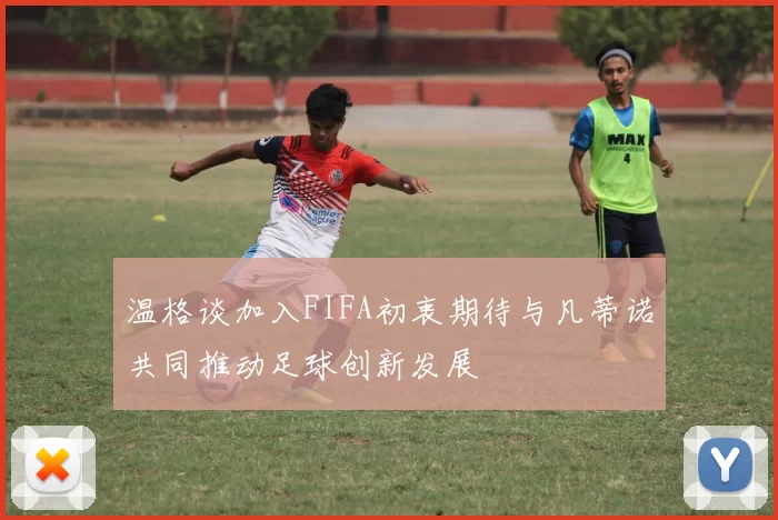 温格谈加入FIFA初衷期待与凡蒂诺共同推动足球创新发展