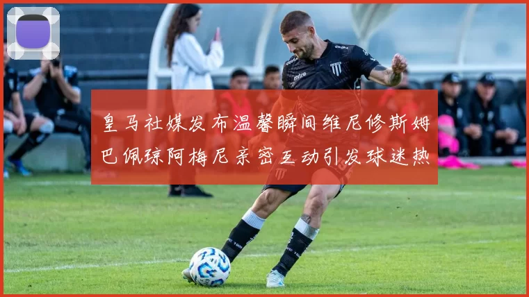 皇马社媒发布温馨瞬间维尼修斯姆巴佩琼阿梅尼亲密互动引发球迷热议