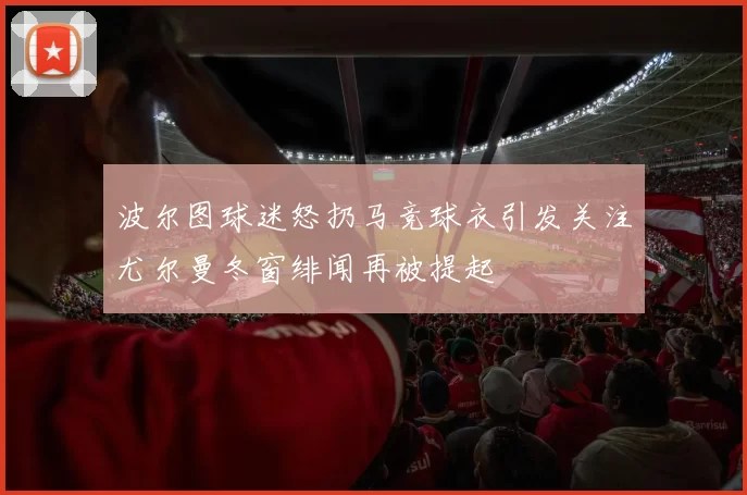 波尔图球迷怒扔马竞球衣引发关注尤尔曼冬窗绯闻再被提起