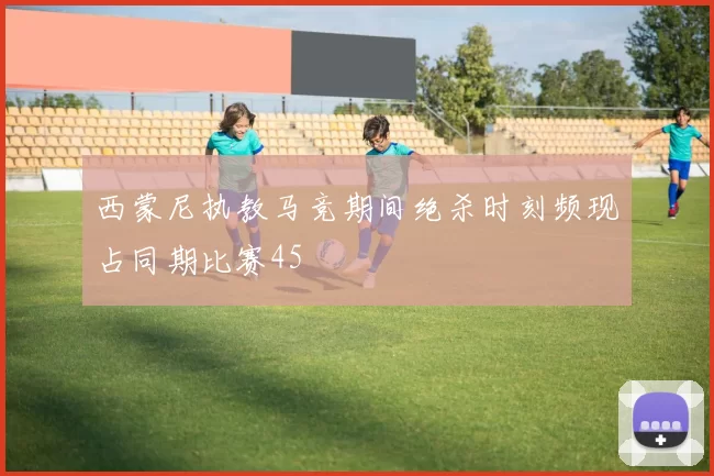 西蒙尼执教马竞期间绝杀时刻频现占同期比赛45