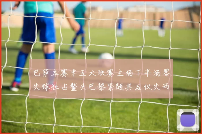 巴萨本赛季五大联赛主场下半场零失球独占鳌头巴黎紧随其后仅失两球