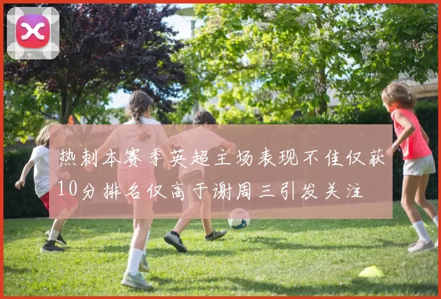 热刺本赛季英超主场表现不佳仅获10分排名仅高于谢周三引发关注