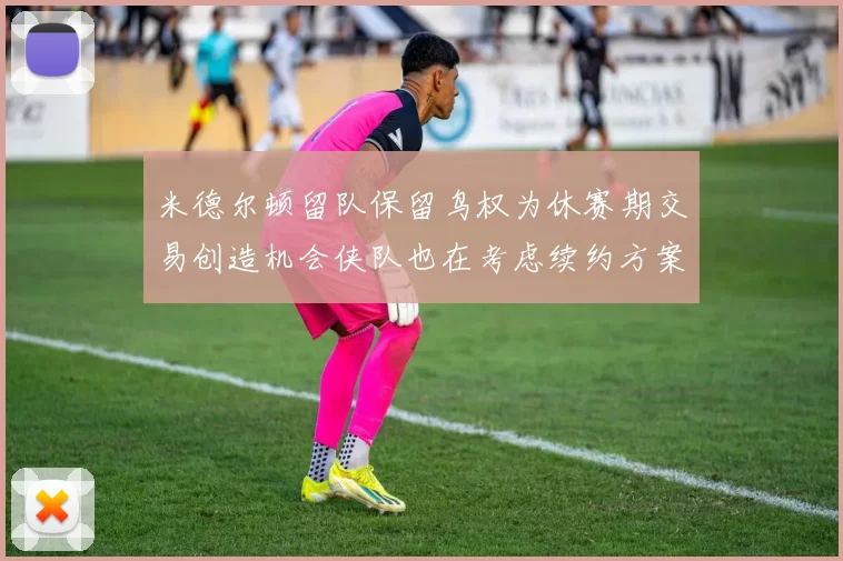 米德尔顿留队保留鸟权为休赛期交易创造机会侠队也在考虑续约方案